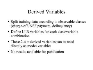 Derived Variables
●   Split training data according to observable classes
    (charge-off, NSF payment, delinquency)
●   Define LLR variables for each class/variable
    combination
●   These 2 m v derived variables can be used
    directly as model variables
●   No results available for publication
 