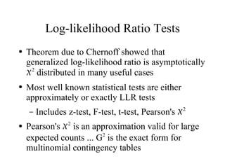 Log-likelihood Ratio Tests
●   Theorem due to Chernoff showed that
    generalized log-likelihood ratio is asymptotically
    2 distributed in many useful cases
●   Most well known statistical tests are either
    approximately or exactly LLR tests
    –   Includes z-test, F-test, t-test, Pearson's 2
●   Pearson's 2 is an approximation valid for large
    expected counts ... G2 is the exact form for
    multinomial contingency tables
 