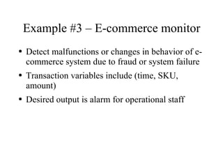 Example #3 – E-commerce monitor
●   Detect malfunctions or changes in behavior of e-
    commerce system due to fraud or system failure
●   Transaction variables include (time, SKU,
    amount)
●   Desired output is alarm for operational staff
 