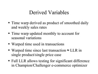 Derived Variables
●   Time warp derived as product of smoothed daily
    and weekly sales rates
●   Time warp updated monthly to account for
    seasonal variations
●   Warped time used in transactions
●   Warped time since last transaction ≈ LLR in
    single product/single price case
●   Full LLR allows testing for significant difference
    in Champion/Challenger e-commerce optimizer
 