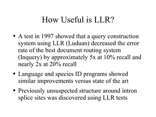 How Useful is LLR?
●   A test in 1997 showed that a query construction
    system using LLR (Luduan) decreased the error
    rate of the best document routing system
    (Inquery) by approximately 5x at 10% recall and
    nearly 2x at 20% recall
●   Language and species ID programs showed
    similar improvements versus state of the art
●   Previously unsuspected structure around intron
    splice sites was discovered using LLR tests
 