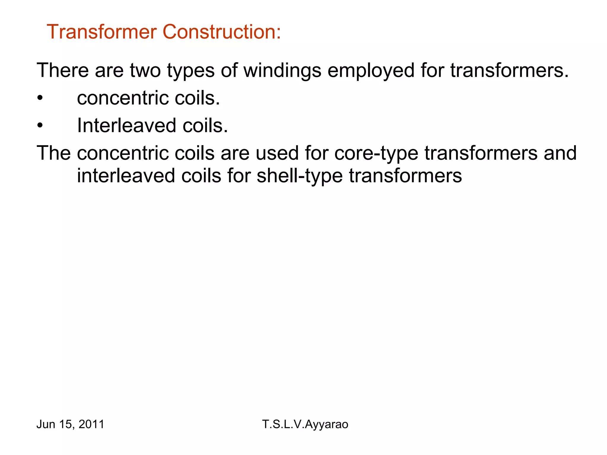 There are two types of windings employed for transformers. concentric coils. Interleaved coils. The concentric coils are used for core-type transformers and interleaved coils for shell-type transformers  Transformer Construction: 