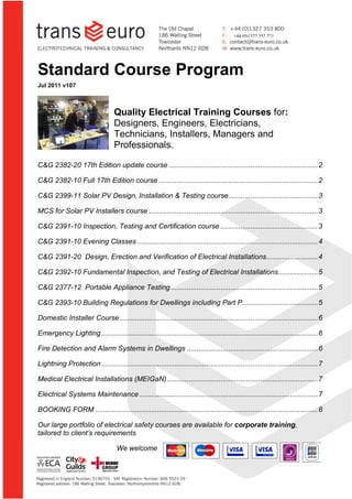 +44 (0)1327 352 271




  Standard Course Program
  Jul 2011 v107



                                         Quality Electrical Training Courses for:
                                         Designers, Engineers, Electricians,
                                         Technicians, Installers, Managers and
                                         Professionals.

  C&G 2382-20 17th Edition update course ........................................................................... 2

  C&G 2382-10 Full 17th Edition course ................................................................................ 2

  C&G 2399-11 Solar PV Design, Installation & Testing course ............................................. 3

  MCS for Solar PV Installers course ..................................................................................... 3

  C&G 2391-10 Inspection, Testing and Certification course ................................................. 3

  C&G 2391-10 Evening Classes ........................................................................................... 4

  C&G 2391-20 Design, Erection and Verification of Electrical Installations.......................... 4

  C&G 2392-10 Fundamental Inspection, and Testing of Electrical Installations.................... 5

  C&G 2377-12 Portable Appliance Testing .......................................................................... 5

  C&G 2393-10 Building Regulations for Dwellings including Part P ...................................... 5

  Domestic Installer Course .................................................................................................... 6

  Emergency Lighting ............................................................................................................. 6

  Fire Detection and Alarm Systems in Dwellings .................................................................. 6

  Lightning Protection ............................................................................................................. 7

  Medical Electrical Installations (MEIGaN) ............................................................................ 7

  Electrical Systems Maintenance .......................................................................................... 7

  BOOKING FORM ................................................................................................................ 8

  Our large portfolio of electrical safety courses are available for corporate training,
  tailored to client’s requirements

                                             We welcome


© Trans-Euro Engineering Services Ltd 2011                    Page 1 of 12                                                 Version 107
 