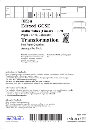 Examiner’s use only
Team Leader’s use only
Surname Initial(s)
Signature
Centre
No.
Turn over
Candidate
No.
Paper Reference(s)
1380/3H
Edexcel GCSE
Mathematics (Linear) – 1380
Paper 3 (Non-Calculator)
Transformation
Past Paper Questions
Arranged by Topic
Materials required for examination Items included with question papers
Ruler graduated in centimetres and Nil
millimetres, protractor, compasses,
pen, HB pencil, eraser.
Tracing paper may be used.
Instructions to Candidates
In the boxes above, write your centre number, candidate number, your surname, initials and signature.
Check that you have the correct question paper.
Answer ALL the questions. Write your answers in the spaces provided in this question paper.
You must NOT write on the formulae page.
Anything you write on the formulae page will gain NO credit.
If you need more space to complete your answer to any question, use additional answer sheets.
Information for Candidates
The marks for individual questions and the parts of questions are shown in round brackets: e.g. (2).
There are 26 questions in this question paper. The total mark for this paper is 100.
There are 24 pages in this question paper. Any blank pages are indicated.
Calculators must not be used.
Advice to Candidates
Show all stages in any calculations.
Work steadily through the paper. Do not spend too long on one question.
If you cannot answer a question, leave it and attempt the next one.
Return at the end to those you have left out.
Lots more free papers at:
http://bland.in
Compiled by Peter Bland
*N34730A0124*
Paper Reference
1 3 8 0 3 H
 