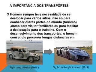 A IMPORTÂNCIA DOS TRANSPORTES
O Homem sempre teve necessidade de se
deslocar para vários sítios, não só para
conhecer outras partes do mundo (turismo)
,como para visitar familiares ou para facilitar
a deslocação para o trabalho. Com o
desenvolvimento dos transportes, o homem
conseguiu percorrer longas distancias em
tempo reduzido.
Fig1- carro clássico (1907 ) Fig 2- Lamborghini veneno (2014)
 
