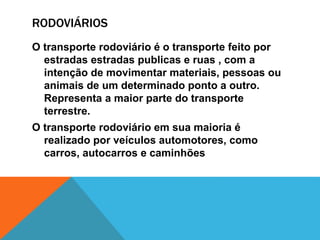 RODOVIÁRIOS
O transporte rodoviário é o transporte feito por
estradas estradas publicas e ruas , com a
intenção de movimentar materiais, pessoas ou
animais de um determinado ponto a outro.
Representa a maior parte do transporte
terrestre.
O transporte rodoviário em sua maioria é
realizado por veículos automotores, como
carros, autocarros e caminhões
 
