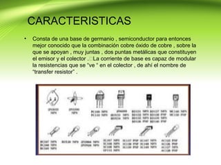CARACTERISTICAS
• Consta de una base de germanio , semiconductor para entonces
mejor conocido que la combinación cobre óxido de cobre , sobre la
que se apoyan , muy juntas , dos puntas metálicas que constituyen
el emisor y el colector .La corriente de base es capaz de modular
la resistencias que se “ve “ en el colector , de ahí el nombre de
“transfer resistor” .
 