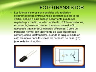 FOTOTRANSISTOR
• Los fototransistores son sensibles a la radiación
electromagnética enfrecuencias cercanas a la de la luz
visible; debido a esto su flujo decorriente puede ser
regulado por medio de la luz incidente. Unfototransistor es,
en esencia, lo mismo que un transistor normal, sólo
quepuede trabajar de 2 maneras diferentes: Como un
transistor normal con lacorriente de base (IB) (modo
común).Como fototransistor, cuando la luzque incide en
este elemento hace las veces de corriente de base. (IP)
(modo de iluminación).
 