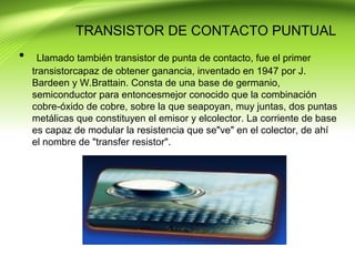 TRANSISTOR DE CONTACTO PUNTUAL
• Llamado también transistor de punta de contacto, fue el primer
transistorcapaz de obtener ganancia, inventado en 1947 por J.
Bardeen y W.Brattain. Consta de una base de germanio,
semiconductor para entoncesmejor conocido que la combinación
cobre-óxido de cobre, sobre la que seapoyan, muy juntas, dos puntas
metálicas que constituyen el emisor y elcolector. La corriente de base
es capaz de modular la resistencia que se"ve" en el colector, de ahí
el nombre de "transfer resistor".
 