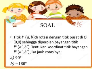 SOAL
• Titik 𝑃 (𝑎, 𝑏)di rotasi dengan titik pusat di O
(0,0) sehingga diperoleh bayangan titik
𝑃′
𝑎′
, 𝑏′
. Tentukan koordinat titik bayangan
𝑃′
(𝑎′
, 𝑏′
) jika jauh rotasinya:
a) 90°
b) −180°
 