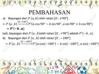 PEMBAHASAN
a) Bayangan dari 𝑃 (𝑎, 𝑏) oleh rotasi [𝑂 , +90°]
= 𝑃 𝑎 , 𝑏
𝑂 ,+90°
𝑃′
𝑎 cos 90° − 𝑏 sin 90° , 𝑎 sin 90° + 𝑏 cos 90°
= 𝑷′(−𝒃 , 𝒂)
Jadi, bayangan dari 𝑃 𝑎 , 𝑏 oleh rotasi 𝑂 , +90° adalah 𝑃′(−𝑏 , 𝑎)
b) Bayangan dari 𝑃 𝑎 , 𝑏 oleh rotasi [𝑂 , −180°]
= 𝑃 𝑎 , 𝑏
𝑂 ,−180°
𝑃′( 𝑎 cos −180° − 𝑏 sin −180° , 𝑎 sin −180°
 