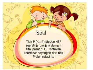 Titik P (-1, 4) diputar 45°
searah jarum jam dengan
titik pusat di O. Tentukan
koordinat bayangan dari titik
P oleh rotasi itu
Soal
 