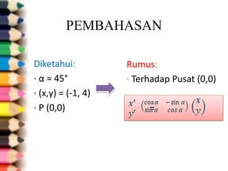 PEMBAHASAN
Diketahui:
∙ α = 45°
∙ (x,y) = (-1, 4)
∙ P (0,0)
Rumus:
∙ Terhadap Pusat (0,0)
=
 