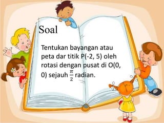 Soal
Tentukan bayangan atau
peta dar titik P(-2, 5) oleh
rotasi dengan pusat di O(0,
0) sejauh
𝜋
2
radian.
 
