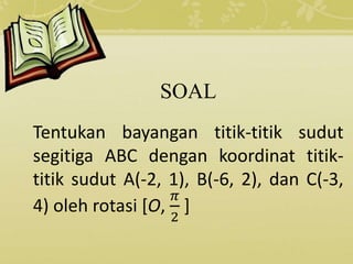 SOAL
Tentukan bayangan titik-titik sudut
segitiga ABC dengan koordinat titik-
titik sudut A(-2, 1), B(-6, 2), dan C(-3,
4) oleh rotasi [O,
𝜋
2
]
 