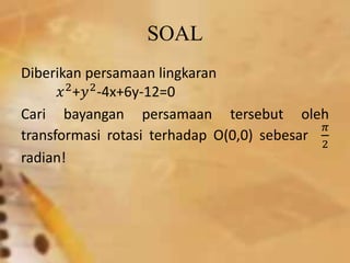 SOAL
Diberikan persamaan lingkaran
𝑥2
+𝑦2
-4x+6y-12=0
Cari bayangan persamaan tersebut oleh
transformasi rotasi terhadap O(0,0) sebesar
𝜋
2
radian!
 