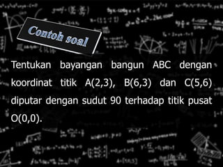 Tentukan bayangan bangun ABC dengan
koordinat titik A(2,3), B(6,3) dan C(5,6)
diputar dengan sudut 90 terhadap titik pusat
O(0,0).
 