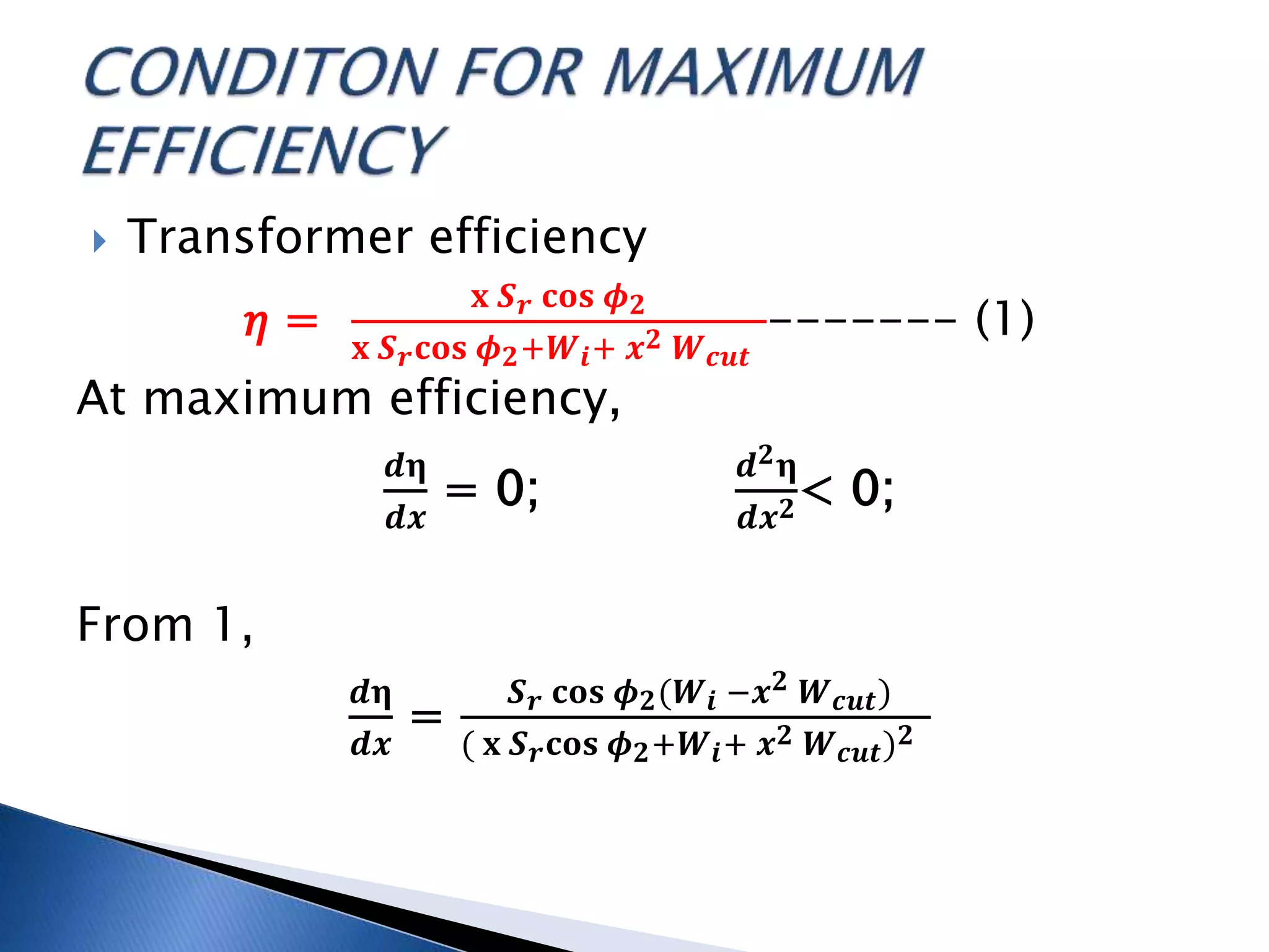  Transformer efficiency
𝜂 =
𝐱 𝑺 𝒓 𝐜𝐨𝐬 𝝓 𝟐
𝐱 𝑺 𝒓 𝐜𝐨𝐬 𝝓 𝟐+𝑾 𝒊+ 𝒙 𝟐 𝑾 𝒄𝒖𝒕
------- (1)
At maximum efficiency,
𝒅𝛈
𝒅𝒙
= 0;
𝒅 𝟐 𝛈
𝒅𝒙 𝟐< 0;
From 1,
𝒅𝛈
𝒅𝒙
=
𝑺 𝒓 𝐜𝐨𝐬 𝝓 𝟐(𝑾 𝒊 −𝒙 𝟐 𝑾 𝒄𝒖𝒕)
( 𝐱 𝑺 𝒓 𝐜𝐨𝐬 𝝓 𝟐+𝑾 𝒊+ 𝒙 𝟐 𝑾 𝒄𝒖𝒕) 𝟐
 