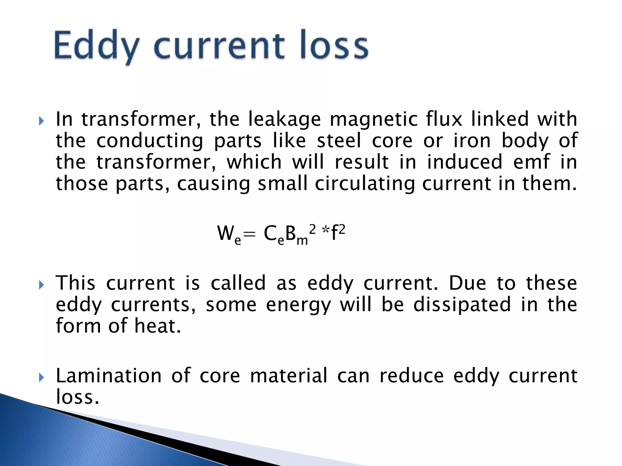  In transformer, the leakage magnetic flux linked with
the conducting parts like steel core or iron body of
the transformer, which will result in induced emf in
those parts, causing small circulating current in them.
We= CeBm
2 *f2
 This current is called as eddy current. Due to these
eddy currents, some energy will be dissipated in the
form of heat.
 Lamination of core material can reduce eddy current
loss.
 