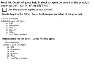 Point 10. Details of goods held in stock as agent on behalf of the principal
under section 142 (14) of the SGST Act
Does this provision applies to your business?
Details Required for 10(a): Goods held as agent on behalf of the principal
1. GSTIN of Principal :
2.Detail of goods with Agent:
a) HSN
b) Description
c) Unit
d) Quantity
e) Value
f) Input Tax to be taken
Details Required for 10(b): Goods held by agent
2.Detail of goods with Agent:
a) HSN
b) Description
c) Unit
d) Quantity
e) Value
f) Input Tax to be taken
1. GSTIN of Principal :
 