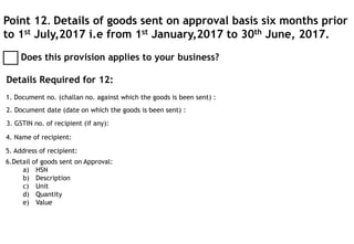 Point 12. Details of goods sent on approval basis six months prior
to 1st July,2017 i.e from 1st January,2017 to 30th June, 2017.
Does this provision applies to your business?
Details Required for 12:
1. Document no. (challan no. against which the goods is been sent) :
2. Document date (date on which the goods is been sent) :
3. GSTIN no. of recipient (if any):
4. Name of recipient:
5. Address of recipient:
6.Detail of goods sent on Approval:
a) HSN
b) Description
c) Unit
d) Quantity
e) Value
 