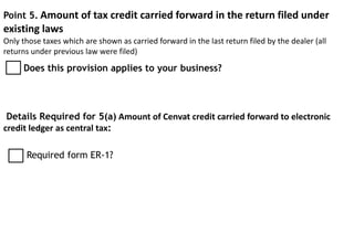 Point 5. Amount of tax credit carried forward in the return filed under
existing laws
Only those taxes which are shown as carried forward in the last return filed by the dealer (all
returns under previous law were filed)
Details Required for 5(a) Amount of Cenvat credit carried forward to electronic
credit ledger as central tax:
Does this provision applies to your business?
Required form ER-1?
 