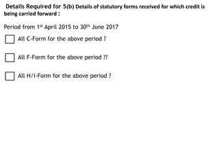 Details Required for 5(b) Details of statutory forms received for which credit is
being carried forward :
Period from 1st April 2015 to 30th June 2017
All H/I-Form for the above period ?
All C-Form for the above period ?
All F-Form for the above period ??
 