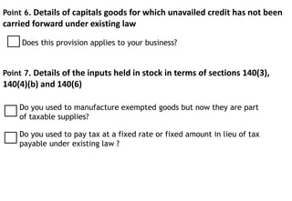 Point 6. Details of capitals goods for which unavailed credit has not been
carried forward under existing law
Does this provision applies to your business?
Point 7. Details of the inputs held in stock in terms of sections 140(3),
140(4)(b) and 140(6)
Do you used to manufacture exempted goods but now they are part
of taxable supplies?
Do you used to pay tax at a fixed rate or fixed amount in lieu of tax
payable under existing law ?
 