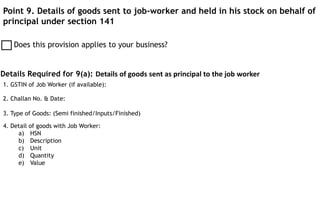 Point 9. Details of goods sent to job-worker and held in his stock on behalf of
principal under section 141
Does this provision applies to your business?
Details Required for 9(a): Details of goods sent as principal to the job worker
1. GSTIN of Job Worker (if available):
4. Detail of goods with Job Worker:
a) HSN
b) Description
c) Unit
d) Quantity
e) Value
2. Challan No. & Date:
3. Type of Goods: (Semi finished/Inputs/Finished)
 