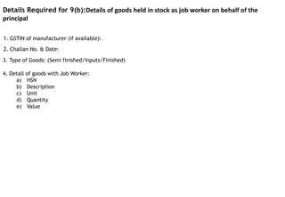 1. GSTIN of manufacturer (if available):
4. Detail of goods with Job Worker:
a) HSN
b) Description
c) Unit
d) Quantity
e) Value
Details Required for 9(b):Details of goods held in stock as job worker on behalf of the
principal
2. Challan No. & Date:
3. Type of Goods: (Semi finished/Inputs/Finished)
 