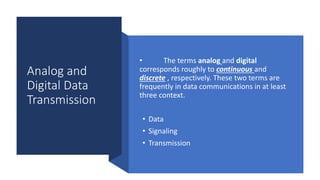 Analog and
Digital Data
Transmission
• The terms analog and digital
corresponds roughly to continuous and
discrete , respectively. These two terms are
frequently in data communications in at least
three context.
• Data
• Signaling
• Transmission
 