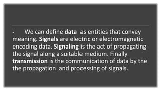 • We can define data as entities that convey
meaning. Signals are electric or electromagnetic
encoding data. Signaling is the act of propagating
the signal along a suitable medium. Finally
transmission is the communication of data by the
the propagation and processing of signals.
 