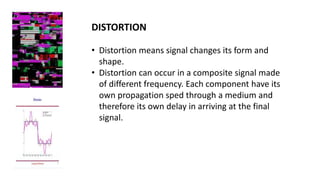 DISTORTION
• Distortion means signal changes its form and
shape.
• Distortion can occur in a composite signal made
of different frequency. Each component have its
own propagation sped through a medium and
therefore its own delay in arriving at the final
signal.
 