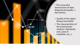• The successful
transmission of data
depends principally n
two factors;
• Quality of the signal
being transmitted
• The characteristics of
the transmission
medium ( Bandwith,
cost, ease of
installatio, etc…)
 