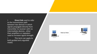 • Direct link used to refer
to the transmission path
between two devices in which
signals propagate directly from
transmitter to receiver with no
intermediate devices , other
than amplifiers or repeaters
used to increase signal strength.
• This term can apply to
both guided and unguided
media.
 