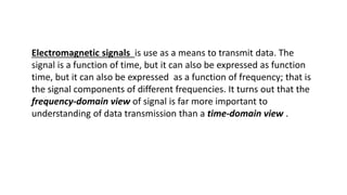 Electromagnetic signals is use as a means to transmit data. The
signal is a function of time, but it can also be expressed as function
time, but it can also be expressed as a function of frequency; that is
the signal components of different frequencies. It turns out that the
frequency-domain view of signal is far more important to
understanding of data transmission than a time-domain view .
 