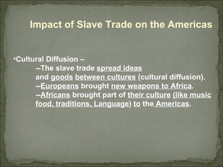 Impact of Slave Trade on the Americas Cultural Diffusion –  --The slave trade  spread ideas   and  goods   between cultures  (cultural diffusion).  -- Europeans  brought  new weapons to Africa . -- Africans  brought part of  their culture   (like music food, traditions, Language )  to  the  Americas .  