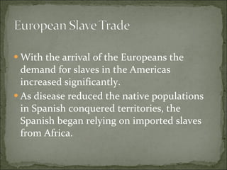 With the arrival of the Europeans the demand for slaves in the Americas increased significantly. As disease reduced the native populations in Spanish conquered territories, the Spanish began relying on imported slaves from Africa. 