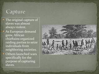 The original capture of slaves was almost always violent. As European demand grew, African chieftains organized raiding parties to seize individuals from neighboring societies. Others launched wars specifically for the purpose of capturing slaves. 