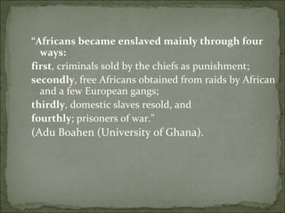 “ Africans became enslaved mainly through four ways:   first , criminals sold by the chiefs as punishment;  secondly , free Africans obtained from raids by African and a few European gangs;  thirdly , domestic slaves resold, and  fourthly ; prisoners of war."  (Adu Boahen (University of Ghana). 