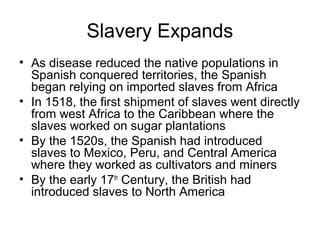Slavery Expands
• As disease reduced the native populations in
Spanish conquered territories, the Spanish
began relying on imported slaves from Africa
• In 1518, the first shipment of slaves went directly
from west Africa to the Caribbean where the
slaves worked on sugar plantations
• By the 1520s, the Spanish had introduced
slaves to Mexico, Peru, and Central America
where they worked as cultivators and miners
• By the early 17th
Century, the British had
introduced slaves to North America
 