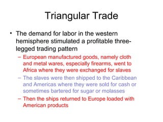 Triangular Trade
• The demand for labor in the western
hemisphere stimulated a profitable three-
legged trading pattern
– European manufactured goods, namely cloth
and metal wares, especially firearms, went to
Africa where they were exchanged for slaves
– The slaves were then shipped to the Caribbean
and Americas where they were sold for cash or
sometimes bartered for sugar or molasses
– Then the ships returned to Europe loaded with
American products
 