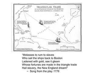 “Molasses to rum to slaves
Who sail the ships back to Boston
Ladened with gold, see it gleam
Whose fortunes are made in the triangle trade
Hail slavery, the New England dream!”
– Song from the play 1776
 