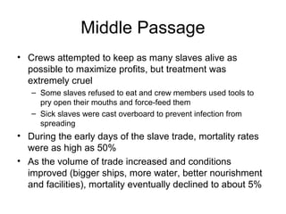 Middle Passage
• Crews attempted to keep as many slaves alive as
possible to maximize profits, but treatment was
extremely cruel
– Some slaves refused to eat and crew members used tools to
pry open their mouths and force-feed them
– Sick slaves were cast overboard to prevent infection from
spreading
• During the early days of the slave trade, mortality rates
were as high as 50%
• As the volume of trade increased and conditions
improved (bigger ships, more water, better nourishment
and facilities), mortality eventually declined to about 5%
 