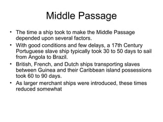Middle Passage
• The time a ship took to make the Middle Passage
depended upon several factors.
• With good conditions and few delays, a 17th Century
Portuguese slave ship typically took 30 to 50 days to sail
from Angola to Brazil.
• British, French, and Dutch ships transporting slaves
between Guinea and their Caribbean island possessions
took 60 to 90 days.
• As larger merchant ships were introduced, these times
reduced somewhat
 