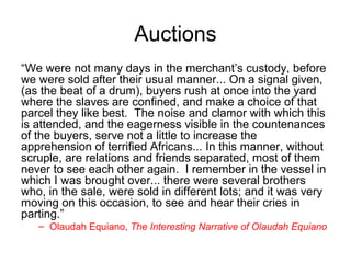Auctions
“We were not many days in the merchant’s custody, before
we were sold after their usual manner... On a signal given,
(as the beat of a drum), buyers rush at once into the yard
where the slaves are confined, and make a choice of that
parcel they like best. The noise and clamor with which this
is attended, and the eagerness visible in the countenances
of the buyers, serve not a little to increase the
apprehension of terrified Africans... In this manner, without
scruple, are relations and friends separated, most of them
never to see each other again. I remember in the vessel in
which I was brought over... there were several brothers
who, in the sale, were sold in different lots; and it was very
moving on this occasion, to see and hear their cries in
parting.”
– Olaudah Equiano, The Interesting Narrative of Olaudah Equiano
 