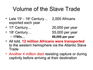 Volume of the Slave Trade
• Late 15th
- 16th
Century… 2,000 Africans
exported each year
• 17th
Century… 20,000 per year
• 18th
Century… 55,000 per year
– 1780s… 88,000 per year
• All told, 12 million Africans were transported
to the western hemisphere via the Atlantic Slave
Trade
• Another 4 million died resisting capture or during
captivity before arriving at their destination
 