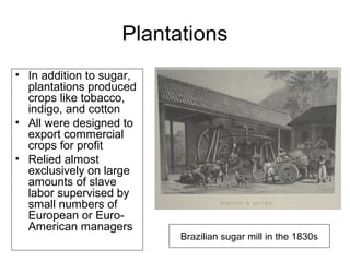 Plantations
• In addition to sugar,
plantations produced
crops like tobacco,
indigo, and cotton
• All were designed to
export commercial
crops for profit
• Relied almost
exclusively on large
amounts of slave
labor supervised by
small numbers of
European or Euro-
American managers
Brazilian sugar mill in the 1830s
 