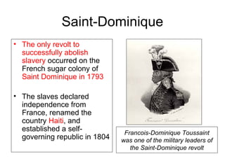 Saint-Dominique
• The only revolt to
successfully abolish
slavery occurred on the
French sugar colony of
Saint Dominique in 1793
• The slaves declared
independence from
France, renamed the
country Haiti, and
established a self-
governing republic in 1804
Francois-Dominique Toussaint
was one of the military leaders of
the Saint-Dominique revolt
 