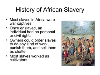 History of African Slavery
• Most slaves in Africa were
war captives
• Once enslaved, an
individual had no personal
or civil rights
• Owners could order slaves
to do any kind of work,
punish them, and sell them
as chattel
• Most slaves worked as
cultivators
 